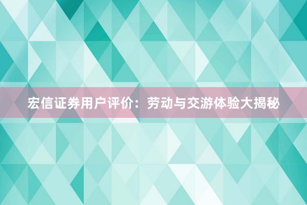 宏信证券用户评价：劳动与交游体验大揭秘